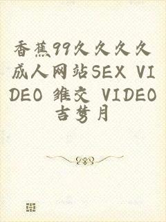 香蕉99久久久久成人网站SEX VIDEO 雏交 VIDEOS